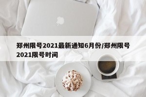 郑州限号2021最新通知6月份/郑州限号2021限号时间