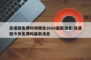 高速路免费时间规定2020最新消息/高速路今天免费吗最新消息