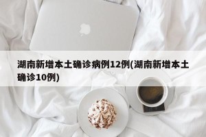 湖南新增本土确诊病例12例(湖南新增本土确诊10例)