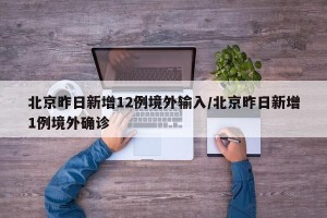 北京昨日新增12例境外输入/北京昨日新增1例境外确诊