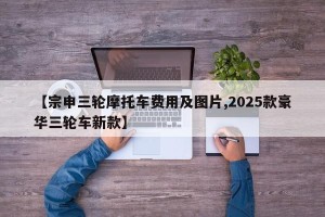 【宗申三轮摩托车费用及图片,2025款豪华三轮车新款】