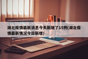 湖北疫情最新消息今天新增了15例(湖北疫情最新情况今日新增)