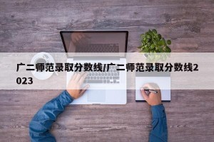 广二师范录取分数线/广二师范录取分数线2023