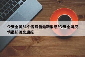 今天全国31个省疫情最新消息/今天全国疫情最新消息通报