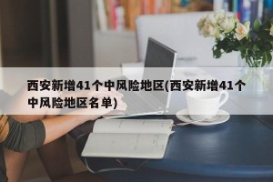 西安新增41个中风险地区(西安新增41个中风险地区名单)