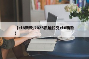 【ct6新款,2025凯迪拉克ct6新款】