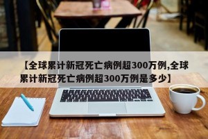 【全球累计新冠死亡病例超300万例,全球累计新冠死亡病例超300万例是多少】