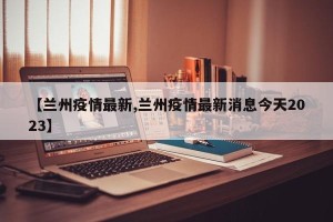 【兰州疫情最新,兰州疫情最新消息今天2023】