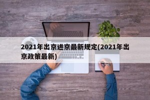 2021年出京进京最新规定(2021年出京政策最新)