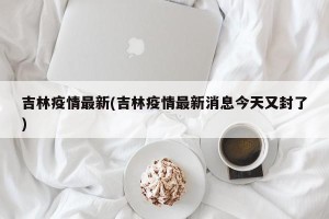 吉林疫情最新(吉林疫情最新消息今天又封了)