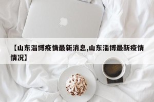 【山东淄博疫情最新消息,山东淄博最新疫情情况】
