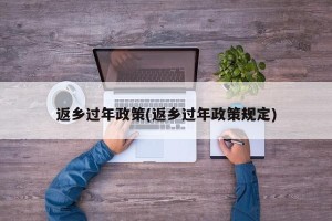 返乡过年政策(返乡过年政策规定)