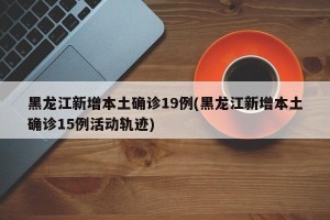 黑龙江新增本土确诊19例(黑龙江新增本土确诊15例活动轨迹)