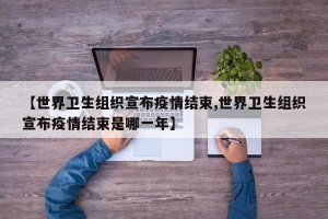 【世界卫生组织宣布疫情结束,世界卫生组织宣布疫情结束是哪一年】
