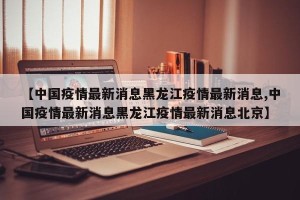 【中国疫情最新消息黑龙江疫情最新消息,中国疫情最新消息黑龙江疫情最新消息北京】