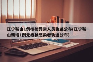 辽宁鞍山1例核检异常人员轨迹公布(辽宁鞍山新增1例无症状感染者轨迹公布)
