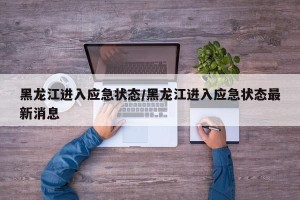 黑龙江进入应急状态/黑龙江进入应急状态最新消息
