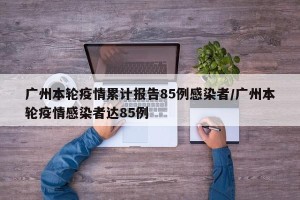 广州本轮疫情累计报告85例感染者/广州本轮疫情感染者达85例