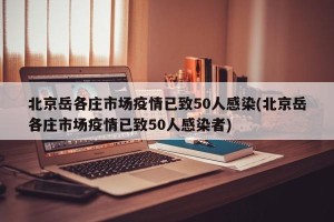 北京岳各庄市场疫情已致50人感染(北京岳各庄市场疫情已致50人感染者)