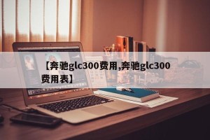 【奔驰glc300费用,奔驰glc300费用表】