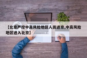 【北京严控中高风险地区人员进京,中高风险地区进入北京】