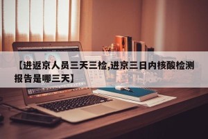 【进返京人员三天三检,进京三日内核酸检测报告是哪三天】