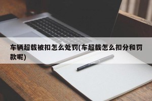 车辆超载被扣怎么处罚(车超载怎么扣分和罚款呢)