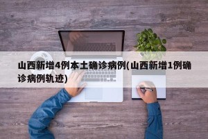 山西新增4例本土确诊病例(山西新增1例确诊病例轨迹)