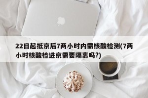 22日起抵京后7两小时内需核酸检测(7两小时核酸检进京需要隔离吗?)