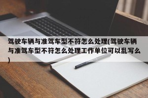 驾驶车辆与准驾车型不符怎么处理(驾驶车辆与准驾车型不符怎么处理工作单位可以乱写么)
