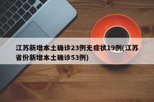 江苏新增本土确诊23例无症状19例(江苏省份新增本土确诊53例)