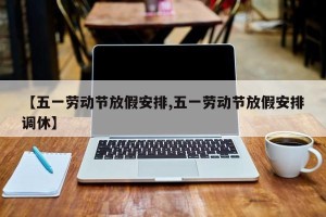 【五一劳动节放假安排,五一劳动节放假安排调休】