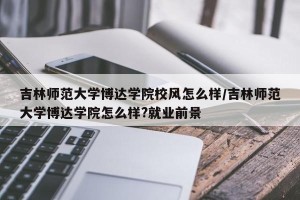 吉林师范大学博达学院校风怎么样/吉林师范大学博达学院怎么样?就业前景