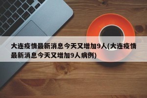 大连疫情最新消息今天又增加9人(大连疫情最新消息今天又增加9人病例)