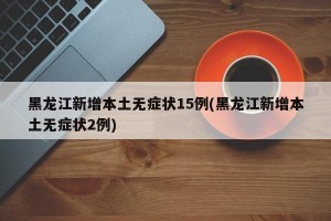 黑龙江新增本土无症状15例(黑龙江新增本土无症状2例)