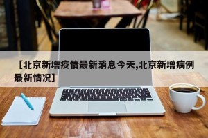 【北京新增疫情最新消息今天,北京新增病例最新情况】