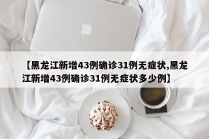 【黑龙江新增43例确诊31例无症状,黑龙江新增43例确诊31例无症状多少例】