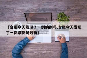 【合肥今天发现了一例病例吗,合肥今天发现了一例病例吗最新】