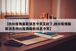 【四川疫情最新消息今天又封了,四川疫情最新消息四川疫情最新消息今天】