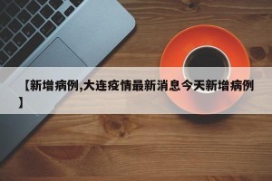【新增病例,大连疫情最新消息今天新增病例】