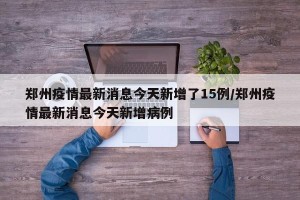 郑州疫情最新消息今天新增了15例/郑州疫情最新消息今天新增病例