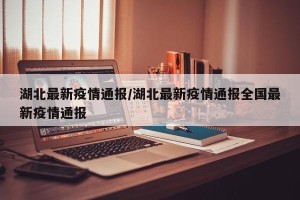 湖北最新疫情通报/湖北最新疫情通报全国最新疫情通报