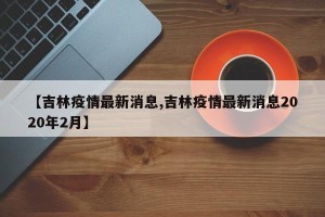 【吉林疫情最新消息,吉林疫情最新消息2020年2月】