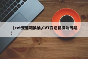 【cvt变速箱换油,CVT变速箱换油周期】