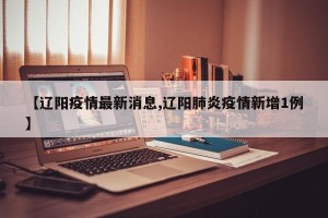 【辽阳疫情最新消息,辽阳肺炎疫情新增1例】