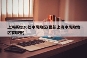 上海新增20处中风险区(最新上海中风险地区有哪些)