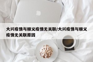 大兴疫情与顺义疫情无关联/大兴疫情与顺义疫情无关联原因