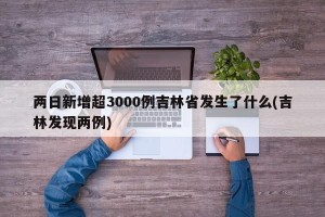 两日新增超3000例吉林省发生了什么(吉林发现两例)