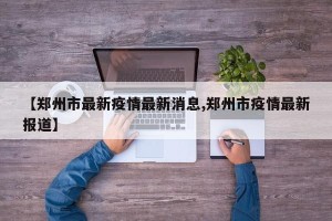 【郑州市最新疫情最新消息,郑州市疫情最新报道】