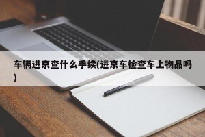 车辆进京查什么手续(进京车检查车上物品吗)